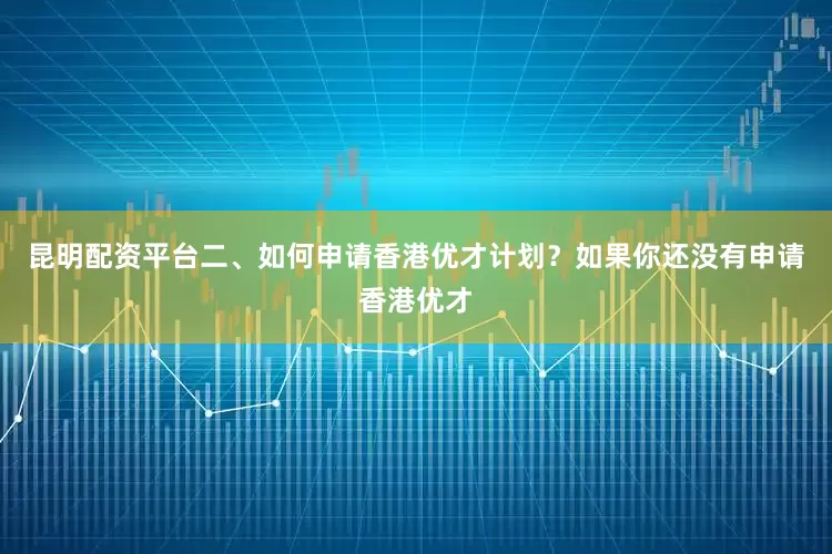 昆明配资平台二、如何申请香港优才计划？如果你还没有申请香港优才