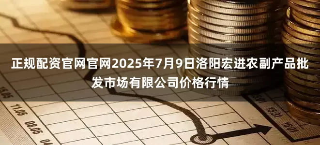 正规配资官网官网2025年7月9日洛阳宏进农副产品批发市场有限公司价格行情