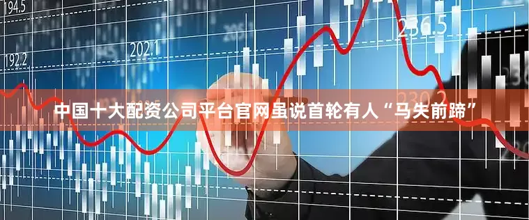 中国十大配资公司平台官网虽说首轮有人“马失前蹄”