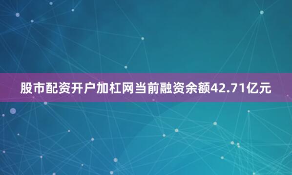 股市配资开户加杠网当前融资余额42.71亿元