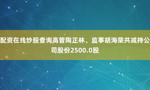 配资在线炒股查询高管陶正林、监事胡海荣共减持公司股份2500.0股
