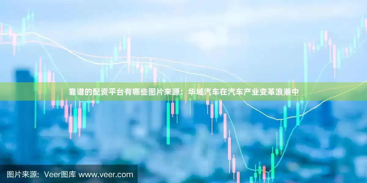 靠谱的配资平台有哪些图片来源：华域汽车在汽车产业变革浪潮中
